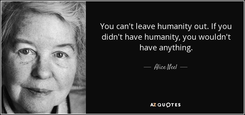 You can't leave humanity out. If you didn't have humanity, you wouldn't have anything. - Alice Neel