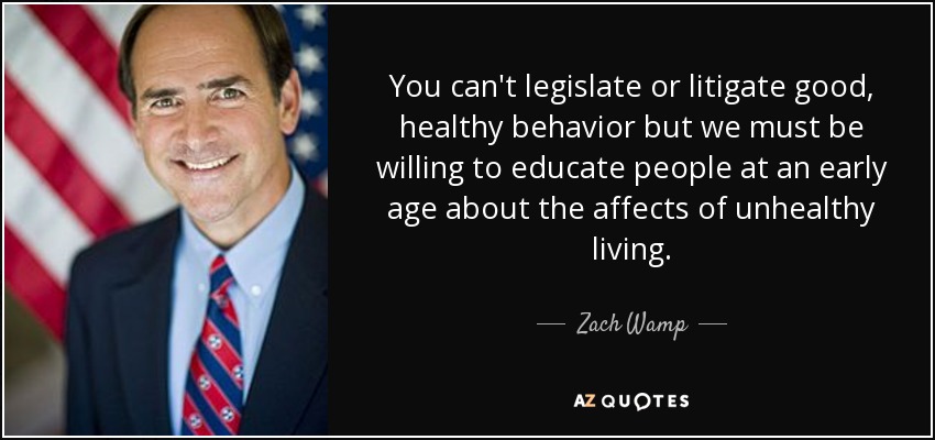 You can't legislate or litigate good, healthy behavior but we must be willing to educate people at an early age about the affects of unhealthy living. - Zach Wamp