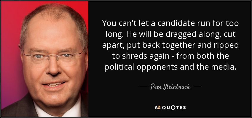 You can't let a candidate run for too long. He will be dragged along, cut apart, put back together and ripped to shreds again - from both the political opponents and the media. - Peer Steinbruck