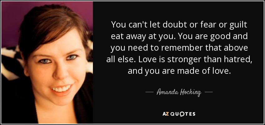 You can't let doubt or fear or guilt eat away at you. You are good and you need to remember that above all else. Love is stronger than hatred, and you are made of love. - Amanda Hocking