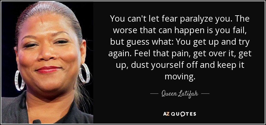 You can't let fear paralyze you. The worse that can happen is you fail, but guess what: You get up and try again. Feel that pain, get over it, get up, dust yourself off and keep it moving. - Queen Latifah