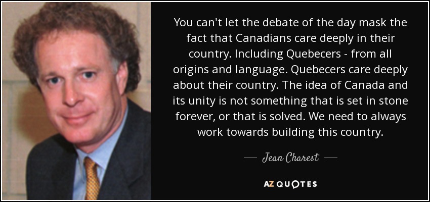 You can't let the debate of the day mask the fact that Canadians care deeply in their country. Including Quebecers - from all origins and language. Quebecers care deeply about their country. The idea of Canada and its unity is not something that is set in stone forever, or that is solved. We need to always work towards building this country. - Jean Charest