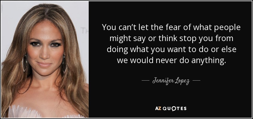 You can’t let the fear of what people might say or think stop you from doing what you want to do or else we would never do anything. - Jennifer Lopez