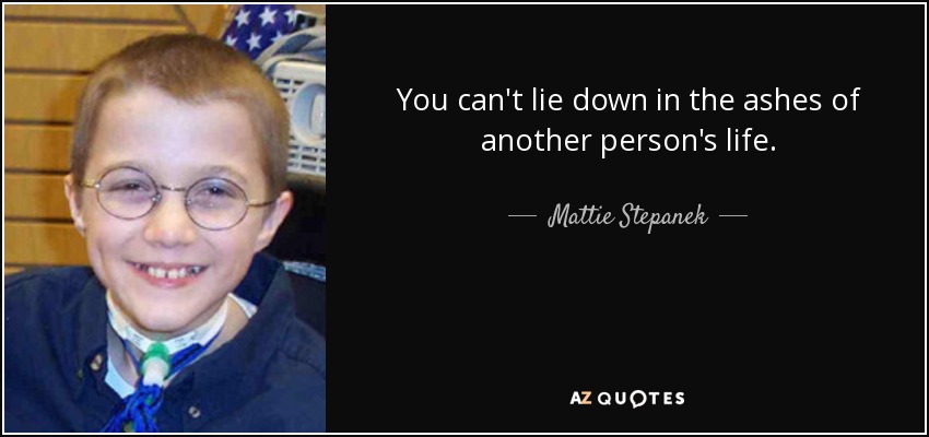 You can't lie down in the ashes of another person's life. - Mattie Stepanek
