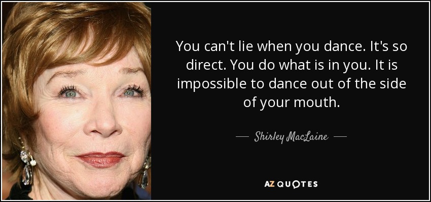 You can't lie when you dance. It's so direct. You do what is in you. It is impossible to dance out of the side of your mouth. - Shirley MacLaine