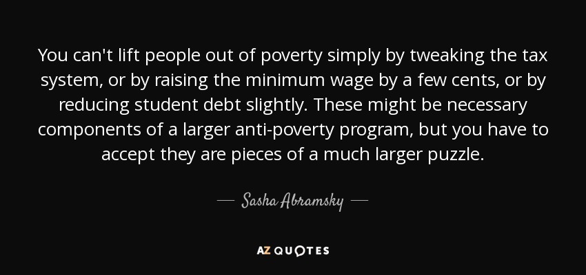 You can't lift people out of poverty simply by tweaking the tax system, or by raising the minimum wage by a few cents, or by reducing student debt slightly. These might be necessary components of a larger anti-poverty program, but you have to accept they are pieces of a much larger puzzle. - Sasha Abramsky