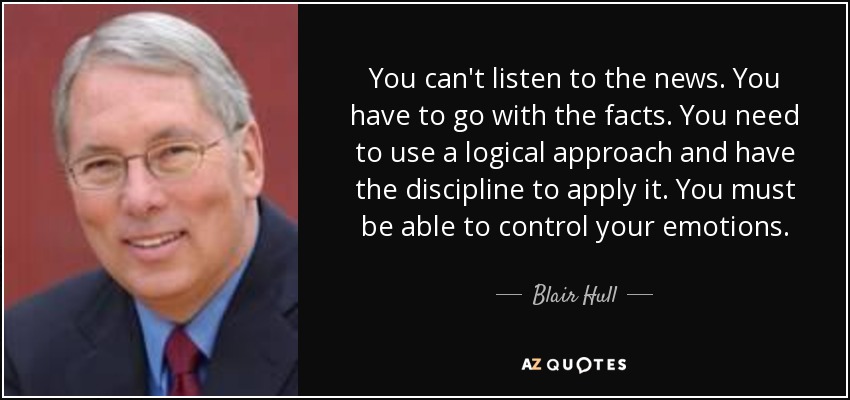 You can't listen to the news. You have to go with the facts. You need to use a logical approach and have the discipline to apply it. You must be able to control your emotions. - Blair Hull