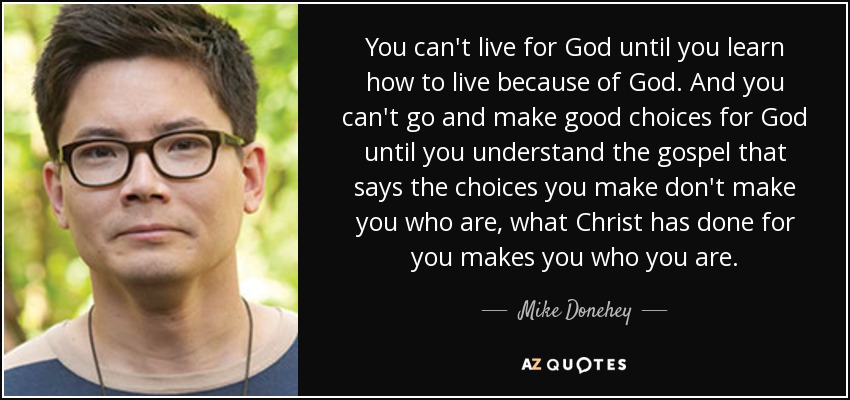 You can't live for God until you learn how to live because of God. And you can't go and make good choices for God until you understand the gospel that says the choices you make don't make you who are, what Christ has done for you makes you who you are. - Mike Donehey