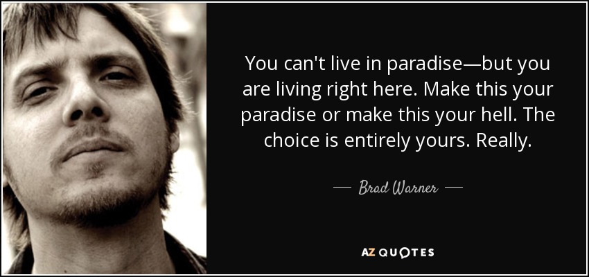 You can't live in paradise—but you are living right here. Make this your paradise or make this your hell. The choice is entirely yours. Really. - Brad Warner
