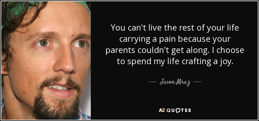 You can't live the rest of your life carrying a pain because your parents couldn't get along. I choose to spend my life crafting a joy. - Jason Mraz
