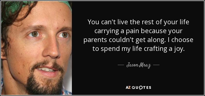 You can't live the rest of your life carrying a pain because your parents couldn't get along. I choose to spend my life crafting a joy. - Jason Mraz