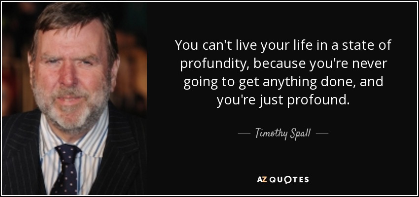 You can't live your life in a state of profundity, because you're never going to get anything done, and you're just profound. - Timothy Spall