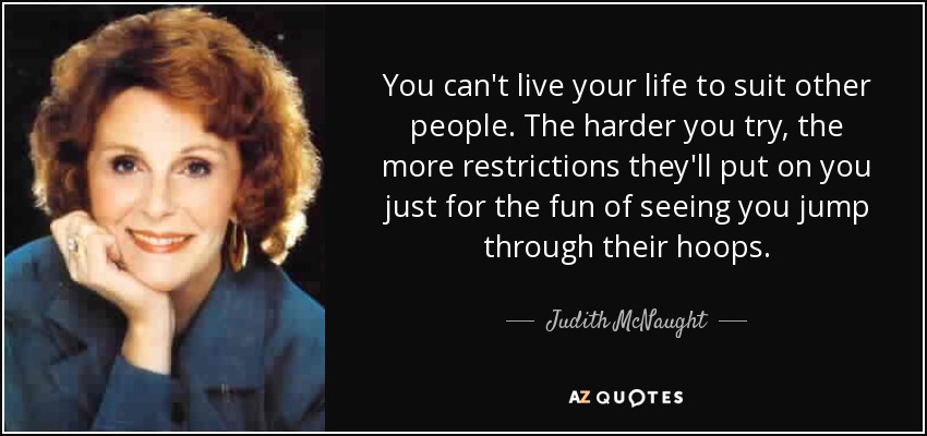 You can't live your life to suit other people. The harder you try, the more restrictions they'll put on you just for the fun of seeing you jump through their hoops. - Judith McNaught