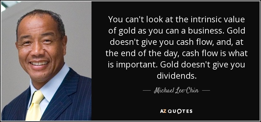 You can't look at the intrinsic value of gold as you can a business. Gold doesn't give you cash flow, and, at the end of the day, cash flow is what is important. Gold doesn't give you dividends. - Michael Lee-Chin