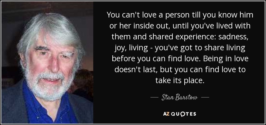 You can't love a person till you know him or her inside out, until you've lived with them and shared experience: sadness, joy, living - you've got to share living before you can find love. Being in love doesn't last, but you can find love to take its place. - Stan Barstow
