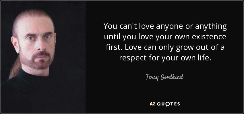 You can't love anyone or anything until you love your own existence first. Love can only grow out of a respect for your own life. - Terry Goodkind