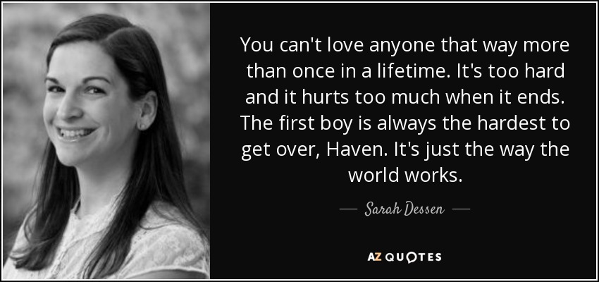 You can't love anyone that way more than once in a lifetime. It's too hard and it hurts too much when it ends. The first boy is always the hardest to get over, Haven. It's just the way the world works. - Sarah Dessen