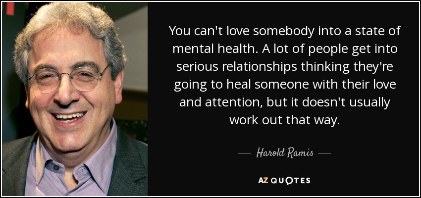 You can't love somebody into a state of mental health. A lot of people get into serious relationships thinking they're going to heal someone with their love and attention, but it doesn't usually work out that way. - Harold Ramis