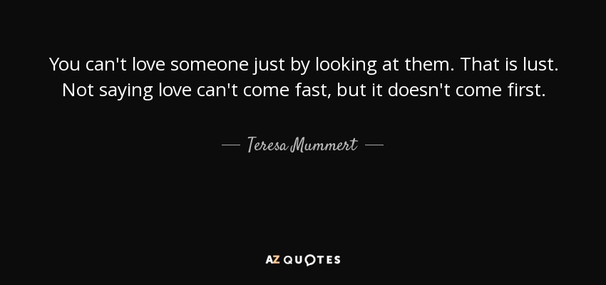 You can't love someone just by looking at them. That is lust. Not saying love can't come fast, but it doesn't come first. - Teresa Mummert