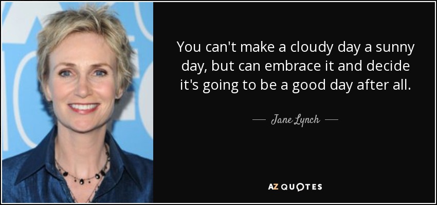 You can't make a cloudy day a sunny day, but can embrace it and decide it's going to be a good day after all. - Jane Lynch