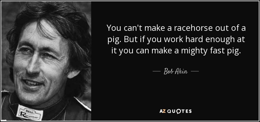 You can't make a racehorse out of a pig. But if you work hard enough at it you can make a mighty fast pig. - Bob Akin