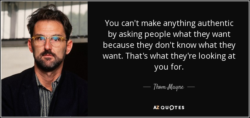 You can't make anything authentic by asking people what they want because they don't know what they want. That's what they're looking at you for. - Thom Mayne