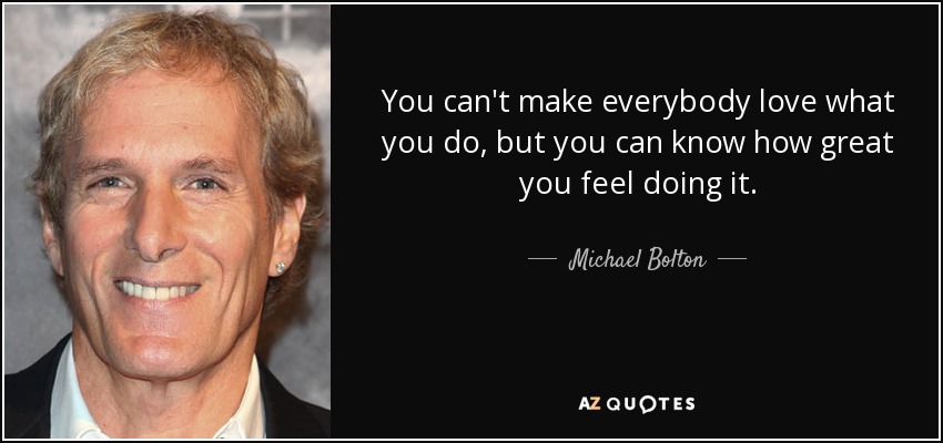 You can't make everybody love what you do, but you can know how great you feel doing it. - Michael Bolton