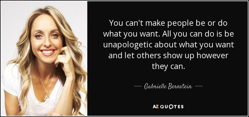 You can't make people be or do what you want. All you can do is be unapologetic about what you want and let others show up however they can. - Gabrielle Bernstein