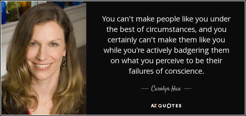 You can't make people like you under the best of circumstances, and you certainly can't make them like you while you're actively badgering them on what you perceive to be their failures of conscience. - Carolyn Hax