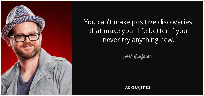 You can't make positive discoveries that make your life better if you never try anything new. - Josh Kaufman