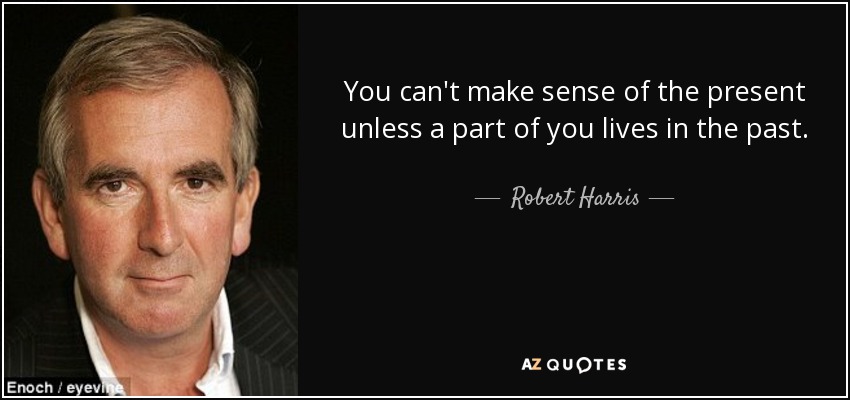 You can't make sense of the present unless a part of you lives in the past. - Robert Harris