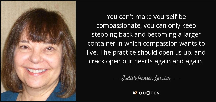 You can't make yourself be compassionate, you can only keep stepping back and becoming a larger container in which compassion wants to live. The practice should open us up, and crack open our hearts again and again. - Judith Hanson Lasater