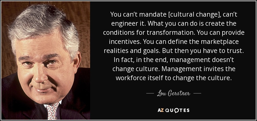 You can’t mandate [cultural change], can’t engineer it. What you can do is create the conditions for transformation. You can provide incentives. You can define the marketplace realities and goals. But then you have to trust. In fact, in the end, management doesn’t change culture. Management invites the workforce itself to change the culture. - Lou Gerstner