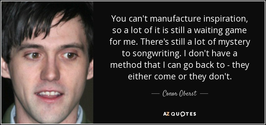 You can't manufacture inspiration, so a lot of it is still a waiting game for me. There's still a lot of mystery to songwriting. I don't have a method that I can go back to - they either come or they don't. - Conor Oberst