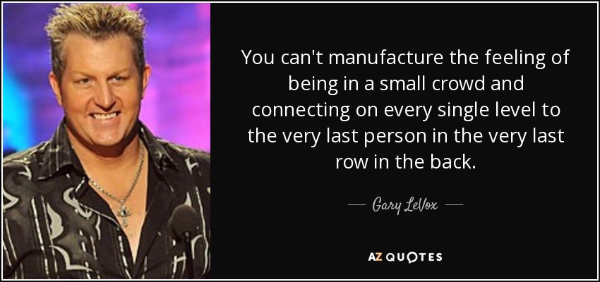 You can't manufacture the feeling of being in a small crowd and connecting on every single level to the very last person in the very last row in the back. - Gary LeVox