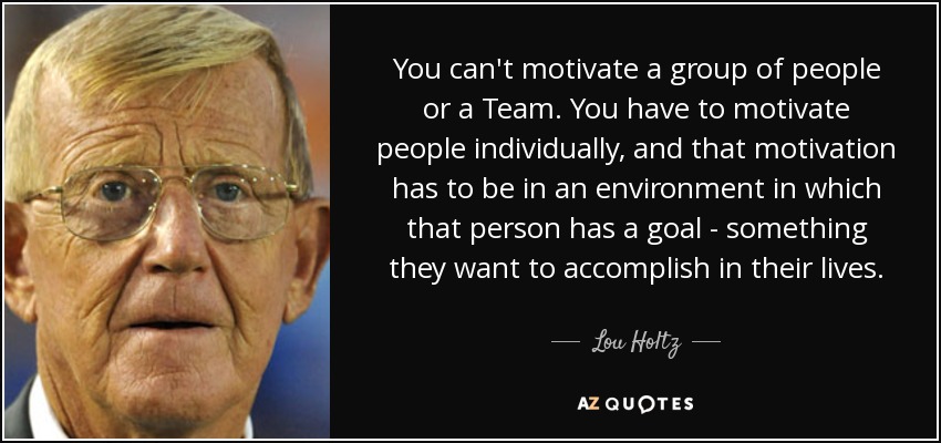You can't motivate a group of people or a Team. You have to motivate people individually, and that motivation has to be in an environment in which that person has a goal - something they want to accomplish in their lives. - Lou Holtz