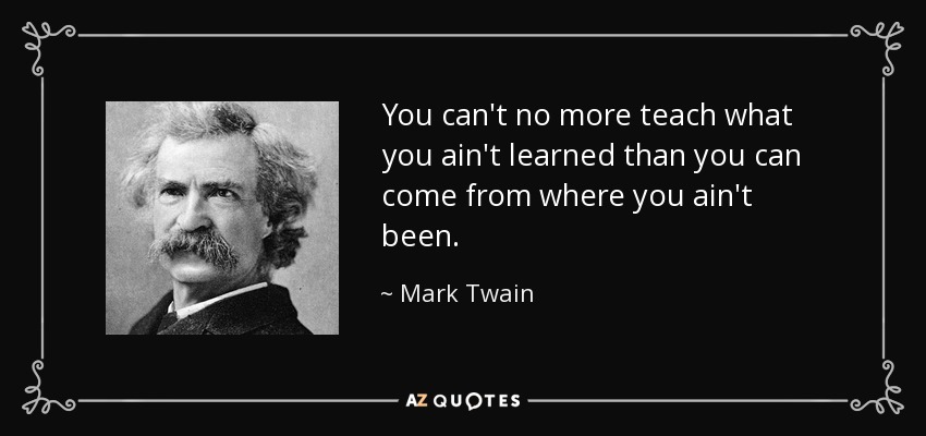 You can't no more teach what you ain't learned than you can come from where you ain't been. - Mark Twain