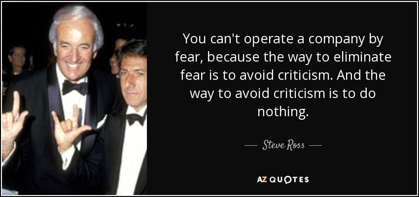 You can't operate a company by fear, because the way to eliminate fear is to avoid criticism. And the way to avoid criticism is to do nothing. - Steve Ross
