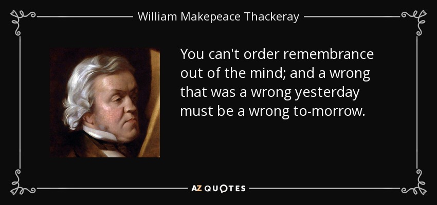 You can't order remembrance out of the mind; and a wrong that was a wrong yesterday must be a wrong to-morrow. - William Makepeace Thackeray