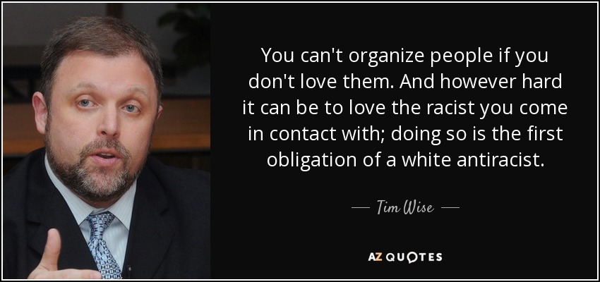 You can't organize people if you don't love them. And however hard it can be to love the racist you come in contact with; doing so is the first obligation of a white antiracist. - Tim Wise