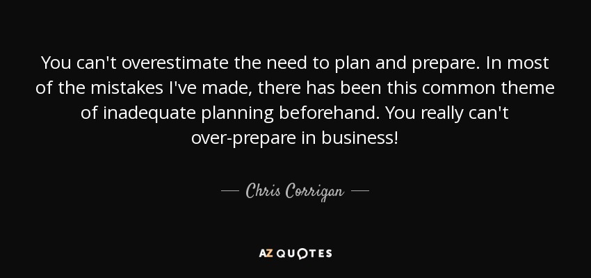 You can't overestimate the need to plan and prepare. In most of the mistakes I've made, there has been this common theme of inadequate planning beforehand. You really can't over-prepare in business! - Chris Corrigan