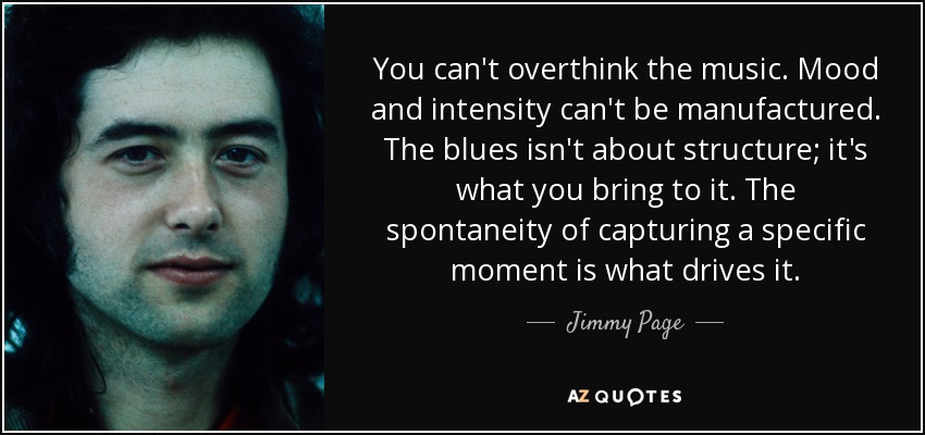 You can't overthink the music. Mood and intensity can't be manufactured. The blues isn't about structure; it's what you bring to it. The spontaneity of capturing a speciﬁc moment is what drives it. - Jimmy Page