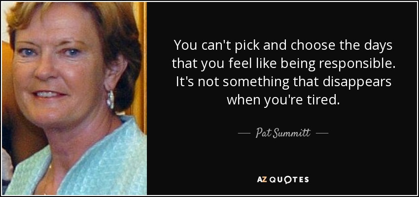 You can't pick and choose the days that you feel like being responsible. It's not something that disappears when you're tired. - Pat Summitt