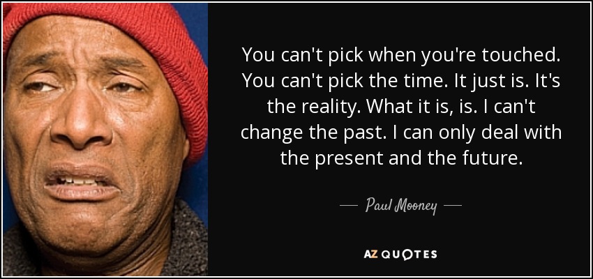 You can't pick when you're touched. You can't pick the time. It just is. It's the reality. What it is, is. I can't change the past. I can only deal with the present and the future. - Paul Mooney