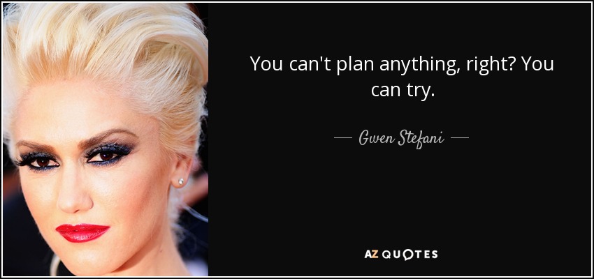 You can't plan anything, right? You can try. - Gwen Stefani