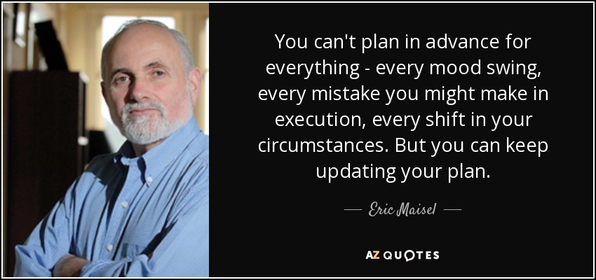 You can't plan in advance for everything - every mood swing, every mistake you might make in execution, every shift in your circumstances. But you can keep updating your plan. - Eric Maisel