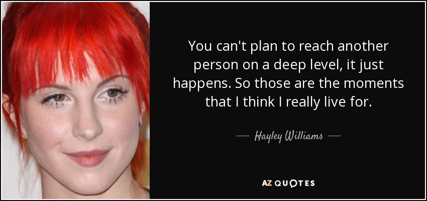 You can't plan to reach another person on a deep level, it just happens. So those are the moments that I think I really live for. - Hayley Williams
