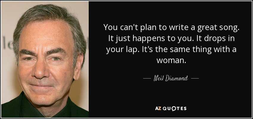 You can't plan to write a great song. It just happens to you. It drops in your lap. It's the same thing with a woman. - Neil Diamond