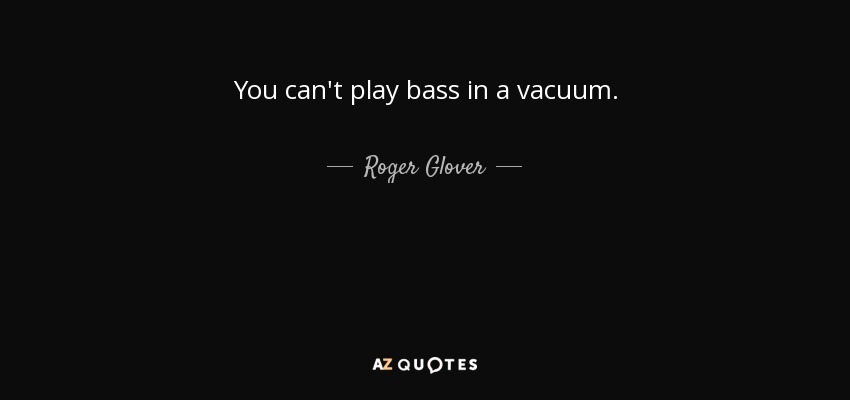 You can't play bass in a vacuum. - Roger Glover