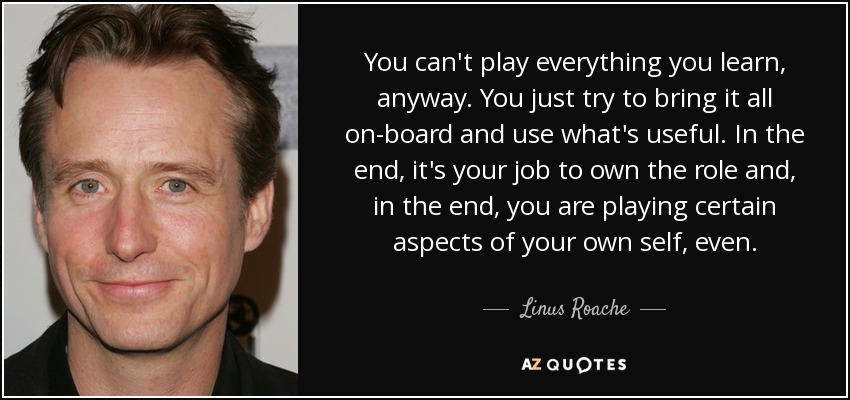 You can't play everything you learn, anyway. You just try to bring it all on-board and use what's useful. In the end, it's your job to own the role and, in the end, you are playing certain aspects of your own self, even. - Linus Roache